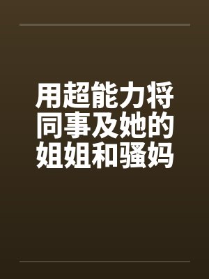 用超能力将同事及她的姐姐和骚妈调教